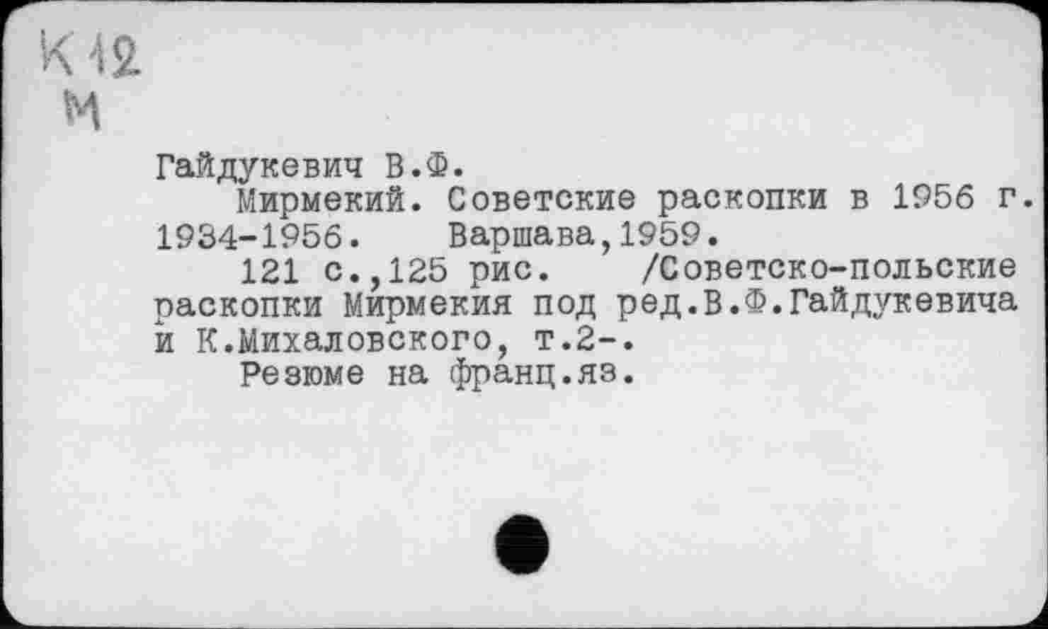 ﻿Гайдукевич В.Ф.
Мирмекий. Советские раскопки в 1956 г. 1934-1956. Варшава,1959.
121 с.,125 рис. /Советско-польские раскопки Мирмекия под ред.В.Ф.Гайдукевича й К.Михаловского, т.2-.
Резюме на франц.яэ.